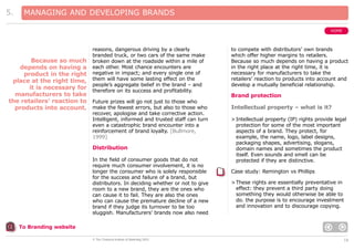 5.

MANAGING AND DEVELOPING BRANDS
HOME

reasons, dangerous driving by a clearly
branded truck, or two cars of the same make
broken down at the roadside within a mile of
each other. Most chance encounters are
negative in impact; and every single one of
them will have some lasting effect on the
people’s aggregate belief in the brand – and
therefore on its success and profitability.

Because so much
depends on having a
product in the right
place at the right time,
it is necessary for
manufacturers to take
the retailers’ reaction to Future prizes will go not just to those who
products into account. make the fewest errors, but also to those who
recover, apologise and take corrective action.
Intelligent, informed and trusted staff can turn
even a catastrophic brand encounter into a
reinforcement of brand loyalty. [Bullmore,
1999]

Distribution
In the field of consumer goods that do not
require much consumer involvement, it is no
longer the consumer who is solely responsible
for the success and failure of a brand, but
distributors. In deciding whether or not to give
room to a new brand, they are the ones who
can cause it to fail. They are also the ones
who can cause the premature decline of a new
brand if they judge its turnover to be too
sluggish. Manufacturers’ brands now also need

to compete with distributors’ own brands
which offer higher margins to retailers.
Because so much depends on having a product
in the right place at the right time, it is
necessary for manufacturers to take the
retailers’ reaction to products into account and
develop a mutually beneficial relationship.

Brand protection
Intellectual property – what is it?
> Intellectual property (IP) rights provide legal
protection for some of the most important
aspects of a brand. They protect, for
example, the name, logo, label designs,
packaging shapes, advertising, slogans,
domain names and sometimes the product
itself. Even sounds and smell can be
protected if they are distinctive.
Case study: Remington vs Phillips
> These rights are essentially preventative in
effect: they prevent a third party doing
something they would otherwise be able to
do. the purpose is to encourage investment
and innovation and to discourage copying.

To Branding website
© The Chartered Institute of Marketing 2003

18

 