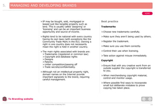 5.

MANAGING AND DEVELOPING BRANDS
HOME

> IP may be bought, sold, mortgaged or
leased just like tangible property such as
land. This is usually called ‘assigning’ or
‘licensing’ and can be an important business
opportunity and source of income.

Best practice

> Rights tend to be national with every country
having its own laws (with exceptions like the
Community Trade Mark in the EU). Owning a
right in one country does not necessarily
mean the right is held in another country.

> Make sure they aren’t being used by others.

> The main rights associated with brands are:
> Trademarks (registered or common law)
> Copyright and database rights
> Designs
> Patents
> Unfair competition/passing off
> Trade secrets/confidentiality.

> Control their use when licensing.

> Although not an intellectual property right,
domain names on the Internet provide
important signposts to the brand, requiring
careful management.

Trademarks
> Choose new trademarks carefully.

> Register the trademark.
> Make sure you use them correctly.

> Take action against misuse immediately.
Copyright
> Ensure that with any creative work from an
outside supplier the copyright is transferred
to you.
> When merchandising copyright material,
control and monitor usage.
> Where possible find ways to incorporate
small but deliberate mistakes to prove
copying has taken place.

To Branding website
© The Chartered Institute of Marketing 2003

19

 