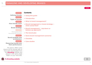 5.

MANAGING AND DEVELOPING BRANDS
HOME

eGUIDE 1

Defining brands

Contents
> Using this guide

eGUIDE 2

Types of brands
eGUIDE 3

How brands work
eGUIDE 4

Brand strategy
eGUIDE 5

Managing and
developing brands
eGUIDE 6

Brand portfolio and
architecture
eGUIDE 7

> Introduction
> What is brand management?
> Brand management or brand strategy –
what comes first?
> Brand management – top-down or
bottom-up approach?
> The brand plan
> Some brand management scenarios
> Checklist
> Case studies

Measuring brands and
their performance
The above ‘offline’ links
require all the eGuide pdfs to
have been downloaded from
the Branding website and
placed in the same single
folder on your hard disk.
To Branding website
© The Chartered Institute of Marketing 2003

2

 