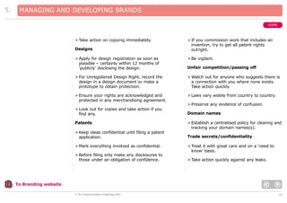 5.

MANAGING AND DEVELOPING BRANDS
HOME

> Take action on copying immediately.
Designs

> If you commission work that includes an
invention, try to get all patent rights
outright.

> Apply for design registration as soon as
possible – certainly within 12 months of
‘publicly’ disclosing the design.

> Be vigilant.

> For Unregistered Design Right, record the
design in a design document or make a
prototype to obtain protection.

> Watch out for anyone who suggests there is
a connection with you where none exists.
Take action quickly.

> Ensure your rights are acknowledged and
protected in any merchandising agreement.

> Laws vary widely from country to country.

Unfair competition/passing off

> Preserve any evidence of confusion.
> Look out for copies and take action if you
find any.
Patents
> Keep ideas confidential until filing a patent
application.
> Mark everything involved as confidential.
> Before filing only make any disclosures to
those under an obligation of confidence.

Domain names
> Establish a centralised policy for clearing and
tracking your domain names(s).
Trade secrets/confidentiality
> Treat it with great care and on a ‘need to
know’ basis.
> Take action quickly against any leaks.

To Branding website
© The Chartered Institute of Marketing 2003

20

 
