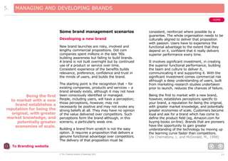5.

MANAGING AND DEVELOPING BRANDS
HOME

Some brand management scenarios
Developing a new brand
New brand launches are risky, involved and
lengthy commercial propositions. Dot com
companies spent millions in the late ’90s
building awareness but failing to build brands.
A brand is not built overnight but by continued
use of a product or service over time.
Consistent experience of the benefits builds
relevance, preference, confidence and trust in
the minds of users, and builds the brand.

Being the first
to market with a new
brand establishes a
reputation for being the
original, with greater
market knowledge, and
potentially greater
economies of scale.

The starting point is the recognition that – for
existing companies, products and services – a
brand already exists, although it may not have
been consciously identified or managed.
People, including users, will have a perception;
those perceptions, however, may not
necessarily be positive and may not evoke any
strong beliefs at all. They may have no opinion
of the value delivered over competitors. Such
perceptions form the brand although, in this
scenario, a particularly weak one.
Building a brand from scratch is not the easy
option. It requires a proposition that delivers a
genuine functional advantage over competitors.
The delivery of that proposition must be

consistent, reinforced where possible by a
guarantee. The whole organisation needs to be
culturally aligned to deliver that proposition
with passion. Users have to experience the
functional advantage to the extent that they
depend on it, confident that it really delivers
superior performance every time.
It involves significant investment, in creating
the superior functional performance, building
the team and culture to deliver it,
communicating it and supporting it. With the
significant investment comes commercial risk
although a deep understanding of users, built
from marketing research studies undertaken
prior to launch, reduces the chances of failure.
Being the first to market with a new brand,
however, establishes perceptions specific to
your brand, a reputation for being the original,
with greater market knowledge, and potentially
greater economies of scale. Customers become
loyal and ask for a brand which has come to
define the product field (eg, Amazon.com for
buying books on-line). Brands that are pioneers
have the opportunity to gain greater
understanding of the technology by moving up
the learning curve faster than competitors.
[de Chernatony, L. and McDonald, M., 1998]

To Branding website
© The Chartered Institute of Marketing 2003

21

 