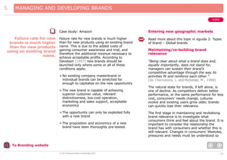 5.

MANAGING AND DEVELOPING BRANDS
HOME

Case study: Amazon

Failure rate for new
brands is much higher
than for new products
using an existing brand
name.

Entering new geographic markets

Failure rate for new brands is much higher
than for new products using an existing brand
name. This is due to the added costs of
gaining consumer awareness and trial, and
therefore the additional revenue necessary to
achieve acceptable profits. According to
Davidson [1997] new brands should be
launched only where some or all of these
conditions apply:

Read more about this topic in eguide 2: Types
of brand – Global brands

> No existing company masterbrand or
individual brands can be stretched far
enough to capitalise on the new opportunity
> The new brand is capable of achieving
superior customer value, relevant
distinctiveness, low-cost operation,
marketing and sales support, acceptable
economics
> The opportunity can only be exploited fully
with a new brand
> The proposition and economics of a new
brand have been thoroughly pre-tested.

Maintaining/re-building brand
relevance
“Being clear about what a brand does and,
equally importantly, does not stand for,
managers can sustain their brand’s
competitive advantage through the way its
activities fit and reinforce each other.”
[de Chernatony, L. and McDonald, M., 1998]
The natural state for brands, if left alone, is
one of decline. As competitors deliver better
performance, or the same performance for less
cost, consumers’ needs change, cultures
evolve and existing users grow older, brands
can quickly lose their relevance.
The first stage in maintaining and revitalising
brand relevance is to investigate what
consumers think and feel about the brand. It is
important to consider the relationship the
brand has with consumers and whether this is
still relevant. Changes in consumers’ lifestyles,
pressures and needs must be understood so

To Branding website
© The Chartered Institute of Marketing 2003

22

 