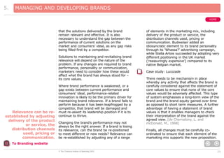 5.

MANAGING AND DEVELOPING BRANDS
HOME

that the solutions delivered by the brand
remain relevant and effective. It is also
necessary to understand the gap between the
performance of current solutions on the
market and consumers’ ideal, as any gap risks
being filled first by a competitor.
Solutions to maintaining and revitalising brand
relevance will depend on the nature of the
problem. If any changes are required to brand
performance, personality or communication,
marketers need to consider how these would
affect what the brand has always stood for –
its core values.

Relevance can be reestablished by adjusting
delivery of the product
or service, the
distribution channels
used, pricing or
communication.

Where brand performance is weakened, or a
gap exists between current performance and
consumers’ ideal, performance-related
innovation is likely to be the primary driver for
maintaining brand relevance. If a brand fails to
perform because it has been leapfrogged by a
competitor, that brand will be damaged and
must re-assert its leadership position if it is to
continue to thrive.
Changing the brand’s performance may not
always be the right answer. If a brand is losing
its relevance, can the brand be re-positioned
to meet different or new needs? Relevance can
be re-established by adjusting any of a range

of elements in the marketing mix, including
delivery of the product or service, the
distribution channels used, pricing or
communication. Budweiser added an
idiosyncratic element to its brand personality
through its ‘Whassa?’ advertising campaign,
while Stella Artois succeeded by adopting very
different positioning in the UK market
(‘reassuringly expensive’) compared to its
native Belgian market.
Case study: Lucozade
There needs to be mechanism in place
whereby any activity that affects the brand is
carefully considered against the statement of
core values to ensure that none of the core
values would be adversely affected. This type
of system emphasises a long-term view of the
brand and the brand equity gained over time
as opposed to short term measures. A further
advantage of having a statement of brand
values is that it enables managers to check
their interpretation of the brand against the
agreed view. [de Chernatony, L. and
mcDonald, M., 1998]
Finally, all changes must be carefully coordinated to ensure that each element of the
marketing mix supports the new proposition.

To Branding website
© The Chartered Institute of Marketing 2003

23

 