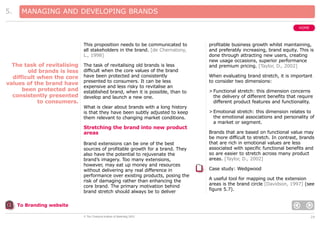5.

MANAGING AND DEVELOPING BRANDS
HOME

This proposition needs to be communicated to
all stakeholders in the brand. [de Chernatony,
L., 1998]

The task of revitalising
old brands is less
difficult when the core
values of the brand have
been protected and
consistently presented
to consumers.

The task of revitalising old brands is less
difficult when the core values of the brand
have been protected and consistently
presented to consumers. It can be less
expensive and less risky to revitalise an
established brand, when it is possible, than to
develop and launch a new one.
What is clear about brands with a long history
is that they have been subtly adjusted to keep
them relevant to changing market conditions.

Stretching the brand into new product
areas
Brand extensions can be one of the best
sources of profitable growth for a brand. They
also have the potential to rejuvenate the
brand’s imagery. Too many extensions,
however, may eat up money and resources
without delivering any real difference in
performance over existing products, posing the
risk of damaging rather than enhancing the
core brand. The primary motivation behind
brand stretch should always be to deliver

profitable business growth whilst maintaining,
and preferably increasing, brand equity. This is
done through attracting new users, creating
new usage occasions, superior performance
and premium pricing. [Taylor, D., 2002]
When evaluating brand stretch, it is important
to consider two dimensions:
> Functional stretch: this dimension concerns
the delivery of different benefits that require
different product features and functionality.
> Emotional stretch: this dimension relates to
the emotional associations and personality of
a market or segment.
Brands that are based on functional value may
be more difficult to stretch. In contrast, brands
that are rich in emotional values are less
associated with specific functional benefits and
so are easier to stretch across many product
areas. [Taylor, D., 2002]
Case study: Wedgwood
A useful tool for mapping out the extension
areas is the brand circle [Davidson, 1997] (see
figure 5.7).

To Branding website
© The Chartered Institute of Marketing 2003

24

 