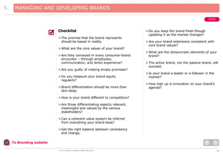 5.

MANAGING AND DEVELOPING BRANDS
HOME

Checklist
> The promise that the brand represents
should be based in reality.

> Do you keep the brand fresh though
updating it as the market changes?
> Are your brand extensions consistent with
core brand values?

> What are the core values of your brand?
> Are they conveyed in every consumer-brand
encounter – through employees,
communication, and direct experience?

> What are the idiosyncratic elements of your
brand?
> The active brand, not the passive brand, will
succeed.

> Are you guilty of making empty promises?
> Do you measure your brand equity
regularly?
> Brand differentiation should be more than
skin-deep.

> Is your brand a leader or a follower in the
market?
> How high up is innovation on your brand’s
agenda?

> How is your brand different to competitors?
> Are those differentiating aspects relevant,
meaningful and valued by the various
stakeholders?
> Can a coherent value system be inferred
from everything your brand does?
> Get the right balance between consistency
and change.
To Branding website
© The Chartered Institute of Marketing 2003

28

 