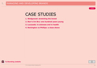 5.

MANAGING AND DEVELOPING BRANDS
HOME

CASE STUDIES
1. Wedgwood: stretching the brand
2. Barr’s Irn Bru: one hundred years young
3. Lucozade: in sickness and in health
4. Remington vs Phillips: a close shave

To Branding website
© The Chartered Institute of Marketing 2003

29

 