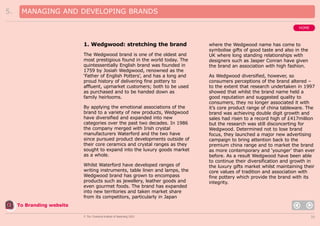 5.

MANAGING AND DEVELOPING BRANDS
HOME

1. Wedgwood: stretching the brand
The Wedgwood brand is one of the oldest and
most prestigious found in the world today. The
quintessentially English brand was founded in
1759 by Josiah Wedgwood, renowned as the
‘Father of English Potters’, and has a long and
proud history of delivering fine pottery to
affluent, upmarket customers; both to be used
as purchased and to be handed down as
family heirlooms.
By applying the emotional associations of the
brand to a variety of new products, Wedgwood
have diversified and expanded into new
categories over the past two decades. In 1986
the company merged with Irish crystal
manufacturers Waterford and the two have
since pursued product developments outside of
their core ceramics and crystal ranges as they
sought to expand into the luxury goods market
as a whole.
Whilst Waterford have developed ranges of
writing instruments, table linen and lamps, the
Wedgwood brand has grown to encompass
products such as jewellery, leather goods and
even gourmet foods. The brand has expanded
into new territories and taken market share
from its competitors, particularly in Japan

where the Wedgwood name has come to
symbolise gifts of good taste and also in the
UK where long standing relationships with
designers such as Jasper Conran have given
the brand an association with high fashion.
As Wedgwood diversified, however, so
consumers perceptions of the brand altered –
to the extent that research undertaken in 1997
showed that whilst the brand name held a
good reputation and suggested quality to
consumers, they no longer associated it with
it’s core product range of china tableware. The
brand was achieving double digit growth and
sales had risen to a record high of £417million
but the research was still disconcerting for
Wedgwood. Determined not to lose brand
focus, they launched a major new advertising
campaign to bring attention back to the
premium china range and to market the brand
as more contemporary and ‘younger’ than ever
before. As a result Wedgwood have been able
to continue their diversification and growth in
the luxury gifts market whilst maintaining their
core values of tradition and association with
fine pottery which provide the brand with its
integrity.

To Branding website
© The Chartered Institute of Marketing 2003

30

 