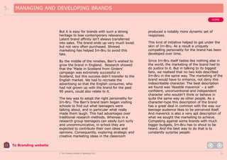 5.

MANAGING AND DEVELOPING BRANDS
HOME

But it is easy for brands with such a strong
heritage to lose contemporary relevance.
Latent brand affinity isn’t always transferred
into sales. The brand ends up very much loved
but not very often purchased. Shrewd
marketing has helped Irn-Bru to avoid this
fate.

produced a notably more dynamic set of
responses.

By the middle of the nineties, Barr’s wished to
grow the brand in England. Research showed
that the ‘Made in Scotland from Girders’
campaign was extremely successful in
Scotland, but this success didn’t transfer to the
English market. We had to recreate the
advertising so that the English consumer, who
had not grown up with the brand for the past
90 years, could also relate to it.

Since Irn-Bru itself tastes like nothing else in
the world, the marketing of the brand had to
do justice to it. But in talking to its biggest
fans, we realised that no two kids described
Irn-Bru in the same way. The marketing of the
brand would have to enhance, not deny this
indescribable character. The best description
we found was ‘likeable maverick’ – a selfconfident, unconventional and independent
character who wouldn’t think or behave in
quite the same way as other people. As a
character-type this description of the brand
has a great deal in common with the way our
teenage audience likes to be perceived itself.
And maverick is also a very apt description of
what we sought the marketing to achieve.
Competing against some brands with much
bigger budgets, Irn-Bru has to shout to be
heard. And the best way to do that is to
constantly surprise people.

The key was to adopt the right personality for
Irn-Bru. The Barr’s brand team began visiting
schools to find out what teenagers were
talking about, and in particular what really
made them laugh. This had advantages over
traditional research methods. Whereas in a
research group teenagers can easily turn surly
and uncommunicative, in school they are
expected to contribute their own ideas and
opinions. Consequently, exploring strategic and
creative marketing ideas in the classroom

This kind of initiative helped to get under the
skin of Irn-Bru. As a result a uniquely
compelling personality for the brand has been
developed over time.

To Branding website
© The Chartered Institute of Marketing 2003

32

 