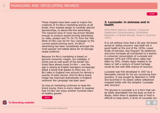 5.

MANAGING AND DEVELOPING BRANDS
HOME

These insights have been used to inspire the
creativity of Irn-Bru’s marketing activity at all
levels, from website design to carefully tailored
sponsorships, to above-the-line advertising.
The maverick tone of voice has proven flexible
enough to produce award-winning advertising
on radio, posters and TV. On TV, from the ‘See
What Irn-Bru Can Do For You’ campaign to the
current award-winning work, Irn-Bru’s
advertising has been consistently amongst the
most popular and talked about for its teenage
target audience.
Because Irn-Bru’s marketing is based on
genuine consumer insight, not nostalgia, it
works just as well south of the border too.
Scots have always loved Irn-Bru – now the
gap is closing as English teenagers increasingly
adopt a brand that speaks to them too. IrnBru sales in England now account for almost a
quarter of total volume. And Irn-Bru’s brand
image has improved dramatically in England
wherever the campaign has been seen.
So long as marketing continues to keep the
brand young, there is every reason to suppose
that Irn-Bru can enjoy another hundred years
of healthy growth.
BACK

3. Lucozade: in sickness and in
health
[Ann-Marie Salmon, Director, Consumer
Healthcare Communication, Smithkline
Beecham, in British Brands, Issue 4, Summer
1997]
It is not without irony that a 50 year old brand
aimed at ‘aiding recovery’ was itself not in
good health at the end of the 1970s. Lower
levels of sickness, less frequent ‘flu epidemics
and price increases all contributed to a decline
in consumer consumption of Lucozade and
between 1974 and 1978 alone, sales had
fallen by 30%. Drastic steps needed to be
taken or half a century of brand heritage
would be lost with little chance of recovery.
Lucozade was first developed in 1927 by a
Newcastle chemist for his son recovering from
jaundice. It was bought by Beecham in 1938
and launched in its classic yellow cellophane
wrapped bottle with the strapline ‘Lucozade
aids recovery’.
The glucose in Lucozade is in a form that can
be easily assimilated into the body so that in
illness, when there is appetite loss or food is
difficult to keep down, a drink of Lucozade can

To Branding website
© The Chartered Institute of Marketing 2003

33

 