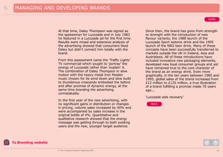 5.

MANAGING AND DEVELOPING BRANDS
HOME

At that time, Daley Thompson was signed as
the spokesman for Lucozade and in July 1983
he featured in a Lucozade ad for the first time.
Results were mixed and extensive analysis of
the advertising showed that consumers liked
Daley but didn’t connect him totally with the
brand.
From this assessment came the ‘Traffic Lights’
TV commercial which sought to ‘portray’ the
energy of Lucozade rather than ‘explain’ it.
The combination of Daley Thompson in slow
motion with the heavy metal Iron Maiden
music chosen for its wind down and slow build
to thunderous crescendo embodied the before
and after promise of dynamic energy, at the
same time branding the advertising
unmistakably.

Since then, the brand has gone from strength
to strength with the introduction of new
flavour variants, the 1988 launch of the
Lucozade Sport isotonic drink and the 1995
launch of the NRG teen drink. Many of these
concepts have been successfully transferred to
markets outside the UK in Ireland, Asia and
Australasia. All of these introductions have
included innovative new packaging elements,
developed new loyal consumer groups and yet
have remained true to the core character of
the brand as an energy drink. Even more
graphically, in the ten years between 1985 and
1995, global sales of the brand increased from
£12 million to £125 million, a true illustration
of a brand fulfilling a promise made 70 years
ago...
‘Lucozade aids recovery’

In the first year of the new advertising, with
no significant gains in distribution or changes
in pricing, volume sales increased by 40% and
were accompanied by sales increase in the
original bottle of 4%. Quantitative and
qualitative research showed that the energy
message was getting through to both existing
users and the new, younger target audience.

BACK

To Branding website
© The Chartered Institute of Marketing 2003

35

 