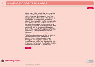 5.

MANAGING AND DEVELOPING BRANDS
HOME

judged that, whilst a particular design can be
protected if it is widely associated with the
brand, the shape of a Coca-Cola bottle for
example, this is not the case if that design is
fundamental to its operation. Intellectual
property is protected if a rival is attempting to
‘pass off’ a product and confuse consumers
but as Remington were employing the same
technology but clearly marketing it under their
own brand, and as Philips themselves had
declared the design technologically rather than
aesthetically superior, the design was not
protected.
Philips have appealed against the verdict and
the interpretation could yet be heard in
domestic courts in individual territories.
Remington, however, have claiming the
judgement as a victory that will clear the way
for them to market their triple headed electric
shavers throughout the UK and Europe.
BACK

To Branding website
© The Chartered Institute of Marketing 2003

37

 