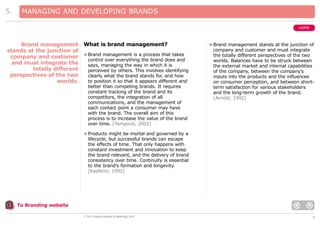 5.

MANAGING AND DEVELOPING BRANDS
HOME

Brand management What is brand management?
stands at the junction of
company and customer > Brand management is a process that takes
control over everything the brand does and
and must integrate the
says, managing the way in which it is
totally different
perceived by others. This involves identifying
perspectives of the two
clearly what the brand stands for, and how
to position it so that it appears different and
worlds.
better than competing brands. It requires
constant tracking of the brand and its
competitors, the integration of all
communications, and the management of
each contact point a consumer may have
with the brand. The overall aim of this
process is to increase the value of the brand
over time. [Temporal, 2002]

> Brand management stands at the junction of
company and customer and must integrate
the totally different perspectives of the two
worlds. Balances have to be struck between
the external market and internal capabilities
of the company, between the company’s
inputs into the products and the influences
on consumer perception, and between shortterm satisfaction for various stakeholders
and the long-term growth of the brand.
[Arnold, 1992]

> Products might be mortal and governed by a
lifecycle, but successful brands can escape
the effects of time. That only happens with
constant investment and innovation to keep
the brand relevant, and the delivery of brand
consistency over time. Continuity is essential
to the brand’s formation and longevity.
[Kapferer, 1992]

To Branding website
© The Chartered Institute of Marketing 2003

6

 