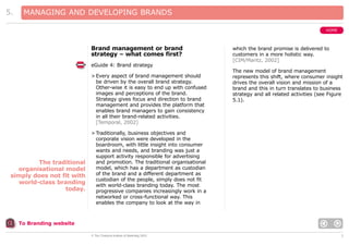 5.

MANAGING AND DEVELOPING BRANDS
HOME

Brand management or brand
strategy – what comes first?

which the brand promise is delivered to
customers in a more holistic way.
[CIM/Maritz, 2002]

eGuide 4: Brand strategy
> Every aspect of brand management should
be driven by the overall brand strategy.
Other-wise it is easy to end up with confused
images and perceptions of the brand.
Strategy gives focus and direction to brand
management and provides the platform that
enables brand managers to gain consistency
in all their brand-related activities.
[Temporal, 2002]

The traditional
organisational model
simply does not fit with
world-class branding
today.

The new model of brand management
represents this shift, where consumer insight
drives the overall vision and mission of a
brand and this in turn translates to business
strategy and all related activities (see Figure
5.1).

> Traditionally, business objectives and
corporate vision were developed in the
boardroom, with little insight into consumer
wants and needs, and branding was just a
support activity responsible for advertising
and promotion. The traditional organisational
model, which has a department as custodian
of the brand and a different department as
custodian of the people, simply does not fit
with world-class branding today. The most
progressive companies increasingly work in a
networked or cross-functional way. This
enables the company to look at the way in

To Branding website
© The Chartered Institute of Marketing 2003

7

 