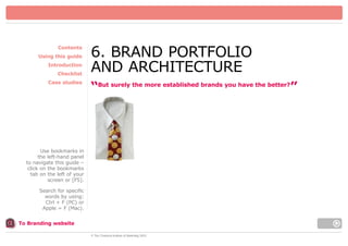 Contents
Using this guide
Introduction
Checklist
Case studies

6. BRAND PORTFOLIO
AND ARCHITECTURE
“But surely the more established brands you have the better?”

Use bookmarks in
the left-hand panel
to navigate this guide –
click on the bookmarks
tab on the left of your
screen or [F5].
Search for specific
words by using:
Ctrl + F (PC) or
Apple = F (Mac).
To Branding website
© The Chartered Institute of Marketing 2003

 