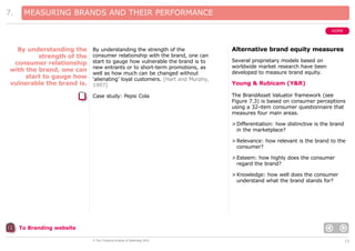 7.

MEASURING BRANDS AND THEIR PERFORMANCE
HOME

By understanding the strength of the
consumer relationship with the brand, one can
start to gauge how vulnerable the brand is to
new entrants or to short-term promotions, as
well as how much can be changed without
‘alienating’ loyal customers. [Hart and Murphy,
1997]

Alternative brand equity measures

Case study: Pepsi Cola

By understanding the
strength of the
consumer relationship
with the brand, one can
start to gauge how
vulnerable the brand is.

The BrandAsset Valuator framework (see
Figure 7.3) is based on consumer perceptions
using a 32-item consumer questionnaire that
measures four main areas.

Several proprietary models based on
worldwide market research have been
developed to measure brand equity.

Young & Rubicam (Y&R)

> Differentiation: how distinctive is the brand
in the marketplace?
> Relevance: how relevant is the brand to the
consumer?
> Esteem: how highly does the consumer
regard the brand?
> Knowledge: how well does the consumer
understand what the brand stands for?

To Branding website
© The Chartered Institute of Marketing 2003

10

 