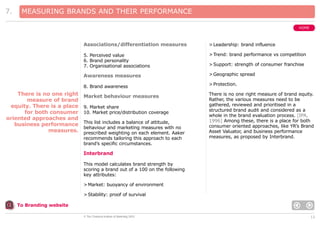 7.

MEASURING BRANDS AND THEIR PERFORMANCE
HOME

Associations/differentiation measures
5. Perceived value
6. Brand personality
7. Organisational associations

> Trend: brand performance vs competition

Awareness measures

> Geographic spread

8. Brand awareness

There is no one right
measure of brand
equity. There is a place
for both consumer
oriented approaches and
business performance
measures.

> Leadership: brand influence

> Protection.

Market behaviour measures

There is no one right measure of brand equity.
Rather, the various measures need to be
gathered, reviewed and prioritised in a
structured brand audit and considered as a
whole in the brand evaluation process. [IPA,
1996] Among these, there is a place for both
consumer oriented approaches, like YR’s Brand
Asset Valuator, and business performance
measures, as proposed by Interbrand.

9. Market share
10. Market price/distribution coverage
This list includes a balance of attitude,
behaviour and marketing measures with no
prescribed weighting on each element. Aaker
recommends tailoring this approach to each
brand’s specific circumstances.

> Support: strength of consumer franchise

Interbrand
This model calculates brand strength by
scoring a brand out of a 100 on the following
key attributes:
> Market: buoyancy of environment
> Stability: proof of survival
To Branding website
© The Chartered Institute of Marketing 2003

12

 