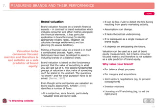 7.

MEASURING BRANDS AND THEIR PERFORMANCE
HOME

Brand valuation
Brand valuation focuses on a brand’s financial
aspects – in contrast to brand evaluation which
includes consumer and other metrics alongside
the financial elements. It has particular
application in brand licensing (to identify
appropriate royalty rates), litigation (to
calculate damage settlements) and tax
planning (to assess liabilities).

Valuation lacks
consumer focused
metrics and therefore is
not suitable as a sole
predictor of brand
equity.

Putting a financial value on a brand is in itself
a complicated process. Again, many
techniques have been developed to assist in
including brands on a balance sheet.
Brand valuation is based on the fundamental
precept that the value of something is what
you can get out of it. The second fundamental
precept of valuation is that value of something
can’t be stated in the abstract. The questions
‘to whom?’ and ‘for what purpose? have to be
asked. [Perrier, 1997]
Even though some companies use valuation as
brand equity assessment, Ambler [2000]
identifies a number of flaws:
> It is subjective, since brands, particularly
‘valuable’ ones are rarely sold.

> It can be too crude to detect the fine tuning
resulting from yearly marketing activity.
> Assumptions can change.
> It lacks theoretical underpinning.
> It is inadequate as a single measure of
brand equity.
> It depends on anticipating the future.
Valuation can be used as a part of brand
equity measurement, but it lacks consumer
focused metrics and therefore is not suitable
as a sole predictor of brand equity.

Why value your brand?
> For balance sheet purposes
> For mergers and acquisitions
> Joint-venture negotiations (eg, to prevent
overpayment)
> Investor relations
> Licensing and Franchising (eg, to set the
right price)

To Branding website
© The Chartered Institute of Marketing 2003

13

 