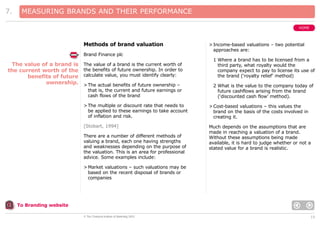 7.

MEASURING BRANDS AND THEIR PERFORMANCE
HOME

Methods of brand valuation
Brand Finance plc

The value of a brand is
the current worth of the
benefits of future
ownership.

> Income-based valuations – two potential
approaches are:

The value of a brand is the current worth of
the benefits of future ownership. In order to
calculate value, you must identify clearly:

1 Where a brand has to be licensed from a
third party, what royalty would the
company expect to pay to license its use of
the brand (‘royalty relief’ method)

> The actual benefits of future ownership –
that is, the current and future earnings or
cash flows of the brand

2 What is the value to the company today of
future cashflows arising from the brand
(‘discounted cash flow’ method).

> The multiple or discount rate that needs to
be applied to these earnings to take account
of inflation and risk.

> Cost-based valuations – this values the
brand on the basis of the costs involved in
creating it.

[Stobart, 1994]

Much depends on the assumptions that are
made in reaching a valuation of a brand.
Without these assumptions being made
available, it is hard to judge whether or not a
stated value for a brand is realistic.

There are a number of different methods of
valuing a brand, each one having strengths
and weaknesses depending on the purpose of
the valuation. This is an area for professional
advice. Some examples include:
> Market valuations – such valuations may be
based on the recent disposal of brands or
companies

To Branding website
© The Chartered Institute of Marketing 2003

15

 