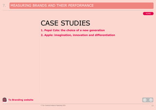 7.

MEASURING BRANDS AND THEIR PERFORMANCE
HOME

CASE STUDIES
1. Pepsi Cola: the choice of a new generation
2. Apple: imagination, innovation and differentiation

To Branding website
© The Chartered Institute of Marketing 2003

16

 