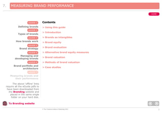 7.

MEASURING BRAND PERFORMANCE
HOME

eGUIDE 1

Defining brands

Contents
> Using this guide

eGUIDE 2

Types of brands
eGUIDE 3

How brands work
eGUIDE 4

Brand strategy
eGUIDE 5

Managing and
developing brands
eGUIDE 6

Brand portfolio and
architecture

> Introduction
> Brands as intangibles
> Brand equity
> Brand evaluation
> Alternative brand equity measures
> Brand valuation
> Methods of brand valuation
> Case studies

eGUIDE 7

Measuring brands and
their performance
The above ‘offline’ links
require all the eGuide pdfs to
have been downloaded from
the Branding website and
placed in the same single
folder on your hard disk.
To Branding website
© The Chartered Institute of Marketing 2003

2

 