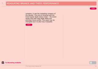 7.

MEASURING BRANDS AND THEIR PERFORMANCE
HOME

company. It was the marketing company of
the decade.’ This kind of thinking built the
brand equity Apple enjoys today – the brand
equity that both kept Apple afloat and
promises future profits. This asset may be
intangible but it is also truly invaluable.
BACK

To Branding website
© The Chartered Institute of Marketing 2003

20

 