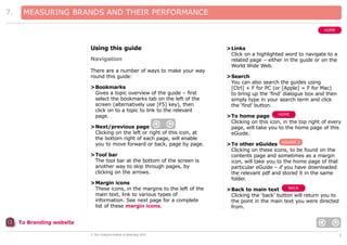7.

MEASURING BRANDS AND THEIR PERFORMANCE
HOME

Using this guide
Navigation
There are a number of ways to make your way
round this guide:
>Bookmarks
Gives a topic overview of the guide – first
select the bookmarks tab on the left of the
screen (alternatively use [F5] key), then
click on to a topic to link to the relevant
page.
>Next/previous page
Clicking on the left or right of this icon, at
the bottom right of each page, will enable
you to move forward or back, page by page.
>Tool bar
The tool bar at the bottom of the screen is
another way to skip through pages, by
clicking on the arrows.
>Margin icons
These icons, in the margins to the left of the
main text, link to various types of
information. See next page for a complete
list of these margin icons.

>Links
Click on a highlighted word to navigate to a
related page – either in the guide or on the
World Wide Web.
>Search
You can also search the guides using
[Ctrl] + F for PC (or [Apple] = F for Mac)
to bring up the ‘find’ dialogue box and then
simply type in your search term and click
the ‘find’ button.
HOME
>To home page
Clicking on this icon, in the top right of every
page, will take you to the home page of this
eGuide.

>To other eGuides eGUIDE 2
Clicking on these icons, to be found on the
contents page and sometimes as a margin
icon, will take you to the home page of that
particular eGuide – if you have downloaded
the relevant pdf and stored it in the same
folder.
BACK
>Back to main text
Clicking the ‘back’ button will return you to
the point in the main text you were directed
from.

To Branding website
© The Chartered Institute of Marketing 2003

3

 