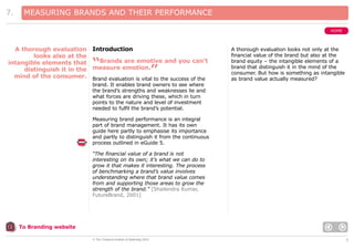 7.

MEASURING BRANDS AND THEIR PERFORMANCE
HOME

A thorough evaluation Introduction
looks also at the
Brands are emotive and you can’t
intangible elements that
distinguish it in the measure emotion.
mind of the consumer. Brand evaluation is vital to the success of the

“

”

A thorough evaluation looks not only at the
financial value of the brand but also at the
brand equity – the intangible elements of a
brand that distinguish it in the mind of the
consumer. But how is something as intangible
as brand value actually measured?

brand. It enables brand owners to see where
the brand’s strengths and weaknesses lie and
what forces are driving these, which in turn
points to the nature and level of investment
needed to fulfil the brand’s potential.
Measuring brand performance is an integral
part of brand management. It has its own
guide here partly to emphasise its importance
and partly to distinguish it from the continuous
process outlined in eGuide 5.
“The financial value of a brand is not
interesting on its own; it’s what we can do to
grow it that makes it interesting. The process
of benchmarking a brand’s value involves
understanding where that brand value comes
from and supporting those areas to grow the
strength of the brand.” [Shailendra Kumar,
FutureBrand, 2001]

To Branding website
© The Chartered Institute of Marketing 2003

5

 