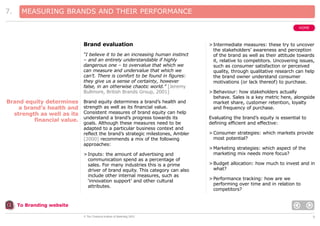 7.

MEASURING BRANDS AND THEIR PERFORMANCE
HOME

Brand evaluation
“I believe it to be an increasing human instinct
– and an entirely understandable if highly
dangerous one – to overvalue that which we
can measure and undervalue that which we
can’t. There is comfort to be found in figures:
they give us a sense of certainty, however
false, in an otherwise chaotic world.” [Jeremy
Bullmore, British Brands Group, 2001]

Brand equity determines
a brand’s health and
strength as well as its
financial value.

Brand equity determines a brand’s health and
strength as well as its financial value.
Consistent measures of brand equity can help
understand a brand’s progress towards its
goals. Although these measures need to be
adapted to a particular business context and
reflect the brand’s strategic milestones, Ambler
[2000] recommends a mix of the following
approaches:
> Inputs: the amount of advertising and
communication spend as a percentage of
sales. For many industries this is a prime
driver of brand equity. This category can also
include other internal measures, such as
‘innovation support’ and other cultural
attributes.

> Intermediate measures: these try to uncover
the stakeholders’ awareness and perception
of the brand as well as their attitude towards
it, relative to competitors. Uncovering issues,
such as consumer satisfaction or perceived
quality, through qualitative research can help
the brand owner understand consumer
motivations (or lack thereof) to purchase.
> Behaviour: how stakeholders actually
behave. Sales is a key metric here, alongside
market share, customer retention, loyalty
and frequency of purchase.
Evaluating the brand’s equity is essential to
defining efficient and effective:
> Consumer strategies: which markets provide
most potential?
> Marketing strategies: which aspect of the
marketing mix needs more focus?
> Budget allocation: how much to invest and in
what?
> Performance tracking: how are we
performing over time and in relation to
competitors?

To Branding website
© The Chartered Institute of Marketing 2003

9

 