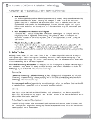 page 14
A Parent's Guide to Assistive Technology

Consumer Tips for Evaluating Assistive Technology Products

   •   How reliable is it?
       Ask past and present users how well the product holds up. Does it always seem to be breaking
       down or need frequent repairs? You may ﬁnd it helpful to have a local technical support
       system comprised of people who are familiar with your child’s AT tool or a similar one. This
       might include other parents, local support groups, teachers, technical support staff at your
       child’s school, and tutors. An Internet search of customer reviews may also help answer your
       questions.
   •   Does it need to work with other technologies?
       Make sure the AT product is compatible with related technologies. For example, software
       designed to work on a personal computer may not operate on a Mac at home or in the
       classroom. Also be sure any accessory items, such as a microphone to use with a computer,
       are available.
   •   What technical support is available?
       Even with the best instructions, you might need technical support. Select products that offer
       online and toll-free support (1-800 numbers), readily available ﬁeld representatives, and
       convenient service locations. Also check the length, cost, and limitations of product warranties.

Try Before You Buy
Before you select an AT tool, take time to learn all you can about the products available. Have your
child try out any AT tool or device you’re considering purchasing. She’s the one who’s going to use
— or not use — the technology. The “perfect” item can’t help her if she refuses to use it! Here is a list
of resources to help you in the selection process:
Alliance for Technology Access (ATA) can help you ﬁnd the nearest place to preview software in your
area. To keep AT costs down, use readily available resources such as those listed below to access the
technology or just to try it out. http://www.ataccess.org/

   Community
   Community Technology Center’s Network (CTCNet) is composed of independent, not-for-proﬁt
   community-based technology centers providing free or low cost access to computers and related
   technology. http://www.ctcnet.org/

   Some community colleges have assistive technology centers where you and your child may be able
   to try out different types of AT tools (often geared for older students).

   Schools
   Your child’s school may have assistive technology tools available to try out. Even if your child’s
   school does not provide and pay for your child’s AT, don’t hesitate to use them as a resource before
   you purchase AT tools for your child.

   Technology Companies/Manufacturers
   Some software publishers have websites that offer demonstration versions. Other publishers offer
   the “fully operable” program for a thirty-day preview. Check to see if free trial offers are available
   on the products you’re interested in.
 