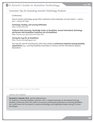page 15
A Parent's Guide to Assistive Technology

Consumer Tips for Evaluating Assistive Technology Products

   Conferences
   Several assistive technology groups offer conferences where attendees can learn about — and try
   out — various AT tools:

   Technology, Reading, and Learning Difﬁculties
   http://www.trld.com/

   California State University, Northridge Center on Disabilities’ Annual International Technology
   and Persons with Disabilities Conference (for all disabilities)
   http://www.csun.edu/cod/conf/index.htm

   Closing the Gap (for all disabilities)
   http://www.closingthegap.com/

   You may also visit AT manufacturers when they exhibit at conferences hosted by learning disability
   organizations (e.g., Learning Disabilities Association of America and the International Dyslexia
   Association).




Created: 03/13/2002 Modified: 02/17/2006


About the Author
Marshall H. Raskind, Ph.D. and the editorial team.
Dr. Raskind is a learning disability researcher. He is a frequent presenter at international learning
disability conferences and is the author of numerous professional publications on learning disabilities.
He is well-known for his research in assistive technology and longitudinal studies tracing LD across
the lifespan.
 