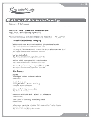 page 16


 e-ssential Guide
  A Parent's Guide to Assistive Technology
Resources & References


Visit our AT Tools Database for more information:
http://www.schwablearning.org/ATtools

Assistive Technology for Kids with Learning Disabilities — An Overview

    Related Articles on SchwabLearning.org

    Accommodations and Modiﬁcations: Adjusting the Classroom Experience
    http://www.schwablearning.org/articles.asp?r=306

    Evaluating Educational Software for Children with LD: What Parents Need to Know
    http://www.schwablearning.org/articles.asp?r=785

    Low Tech Writing Tools
    http://www.schwablearning.org/articles.asp?r=442

    Research Trends: Reading Machines for Students with LD
    http://www.schwablearning.org/articles.asp?r=984

    Universal Design for Learning — Improved Access for All
    http://www.schwablearning.org/articles.asp?r=490

    Other Resources

    Websites
    Recording for the Blind and Dyslexic website
    www.rfbd.org

    Georgia Tools for Life:
    Learning Disabilities & Assistive Technology
    www.gatﬂ.org/ldguide/at.htm

    Alliance for Technology Access website
    http://www.ataccess.org/

    Community Technology Center’s Network (CTCNet) website
    www.ctcnet.org/

    Family Center on Technology and Disability website
    www.fctd.info/

    Rehabilitation Engineering & Assistive Tech. Society of No. America (RESNA)
    Technical Assistance Project
    http://www.resna.org/taproject/index.html
 