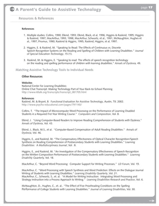 page 17
A Parent's Guide to Assistive Technology

  Resources & References


    References

     1. Multiple studies: Collins, 1990; Elkind, 1993; Elkind, Black, et al, 1996; Higgins & Raskind, 1995; Higgins
        & Raskind, 1997; MacArthur, 1993, 1998; MacArthur, Schwartz, et al., 1991; McNaughton, Hughes et
        al., 1997; Priumus, 1990; Raskind & Higgins, 1995; Raskind, Higgins, et al, 1997.

     2. Higgins, E. & Raskind, M. “Speaking to Read: The Effects of Continuous vs. Discrete
        Speech Recognition Systems on the Reading and Spelling of Children with Learning Disabilities.” Journal
        of Special Education Technology, 15 (1).

     3. Raskind, M. & Higgins, E. “Speaking to read: The effects of speech recognition technology
        on the reading and spelling performance of children with learning disabilities.” Annals of Dyslexia, 49.

Matching Assistive Technology Tools to Individual Needs

    Other Resources

    Websites
    National Center for Learning Disabilities:
    Online Chat Transcript: Making Technology Part of Your Back-to-School Planning
    http://www.ldtalk.org/transcripts/transcript_081705.html

    References
    Raskind, M. & Bryant, B. Functional Evaluation for Assistive Technology, Austin, TX: 2002.
    http://www.psycho-educational.com/pages/791140/

    Collins, T. “The Impact of Microcomputer Word Processing on the Performance of Learning Disabled
    Students in a Required Frst Year Writing Course.” Computers and Composition, Vol. 8.

    Elkind, J. “Using Computer-Based Readers to Improve Reading Comprehension of Students with Dyslexia.”
    Annals of Dyslexia, Vol. 43.

    Elkind, J., Black, M.S., et al. “Computer-Based Compensation of Adult Reading Disabilities.” Annals of
    Dyslexia, Vol. 46.

    Higgins, E., and Raskind, M. “The Compensatory Effectiveness of Optical Character Recognition/Speech
    Synthesis on Reading Comprehension of Postsecondary Students with Learning Disabilities.” Learning
    Disabilities: A Multidisciplinary Journal, Vol . 8.

    Higgins, E., and Raskind, M. “An Investigation of the Compensatory Effectiveness of Speech Recognition
    on the Written Composition Performance of Postsecondary Students with Learning Disabilities.” Learning
    Disability Quarterly, Vol. 18.

    MacArthur, C. “Beyond Word Processing: Computer Support for Writing Processes.” LD Forum, Vol. 19.

    MacArthur, C. “Word Processing with Speech Synthesis and Word Prediction: Effects on the Dialogue Journal
    Writing of Students with Learning Disabilities.” Learning Disability Quarterly, Vol. 21.
    MacArthur, C., Schwartz, S., et. al. “A Model for Writing Instruction: Integrating Word Processing and
    Strategy Instruction into a Process Approach to Writing.” Learning Disabilities Research and Practice, Vol. 6.

    McNaughton, D., Hughes, C., et. al.. “The Effect of Five Proofreading Conditions on the Spelling
    Performance of College Students with Learning Disabilities.” Journal of Learning Disabilities, Vol. 30.
 