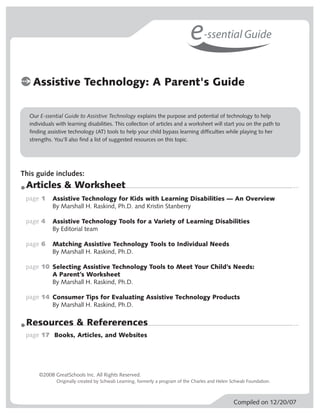 e-ssential Guide
   Assistive Technology: A Parent's Guide

  Our E-ssential Guide to Assistive Technology explains the purpose and potential of technology to help
  individuals with learning disabilities. This collection of articles and a worksheet will start you on the path to
  finding assistive technology (AT) tools to help your child bypass learning difficulties while playing to her
  strengths. You’ll also find a list of suggested resources on this topic.




This guide includes:
 Articles & Worksheet
 page 1     Assistive Technology for Kids with Learning Disabilities — An Overview
            By Marshall H. Raskind, Ph.D. and Kristin Stanberry

 page 4     Assistive Technology Tools for a Variety of Learning Disabilities
            By Editorial team

 page 6     Matching Assistive Technology Tools to Individual Needs
            By Marshall H. Raskind, Ph.D.

 page 10 Selecting Assistive Technology Tools to Meet Your Child’s Needs:
         A Parent’s Worksheet
         By Marshall H. Raskind, Ph.D.

 page 14 Consumer Tips for Evaluating Assistive Technology Products
         By Marshall H. Raskind, Ph.D.

 Resources & Refererences
 page 17 Books, Articles, and Websites




      ©2008 GreatSchools Inc. All Rights Reserved.
              Originally created by Schwab Learning, formerly a program of the Charles and Helen Schwab Foundation.



                                                                                                 Compiled on 12/20/07
 