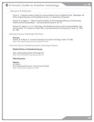 page 18
A Parent's Guide to Assistive Technology

 Resources & References

    Primus, C. Computer Assistance Model for Learning Disabled (Grant # G008630152-88). Washington, DC:
    Ofﬁce of Special Education and Rehabilitation Services, U.S. Department of Education.

    Raskind, M. & Higgins, E. “Effects of Speech Synthesis on the Proofreading Efﬁciency of Postsecondary
    students with learning disabilities.” Learning Disability Quarterly, Vol. 18.

    Raskind, M., Higgins, E., et. al. “Technology in the Workplace for Persons with Learning Disabilities: View
    from the inside.” In P. Gerber & D. Brown (Eds.), Learning Disabilities and Employment. Austin, TX : PRO-
    ED, 1997.

Selecting Assistive Technology Worksheet

    Reference
    Raskind, M. & Bryant, B. Functional Evaluation for Assistive Technology, Austin, TX: 2002.
    http://www.psycho-educational.com/pages/791140/

Consumer Tips for Evaluating Assistive Technology Products

    Related Articles on SchwabLearning.org

    Quiz: Understanding Assistive Technology (AT)
    http://www.schwablearning.org/quiz.asp?q=6

    Other Resources

    Websites
    LD OnLine:
    Be an Empowered Consumer: Let Your Voice Be Heard
    http://www.ldonline.org/article/16765
 