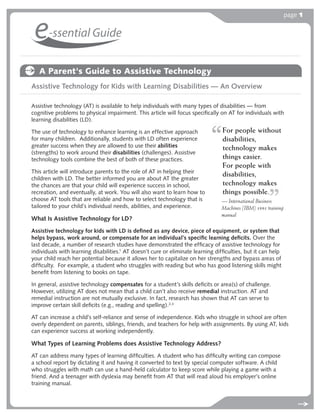 page 1


 e-ssential Guide
   A Parent's Guide to Assistive Technology
Assistive Technology for Kids with Learning Disabilities — An Overview

Assistive technology (AT) is available to help individuals with many types of disabilities — from
cognitive problems to physical impairment. This article will focus speciﬁcally on AT for individuals with
learning disabilities (LD).

The use of technology to enhance learning is an effective approach               For people without
for many children. Additionally, students with LD often experience               disabilities,
greater success when they are allowed to use their abilities                     technology makes
(strengths) to work around their disabilities (challenges). Assistive
technology tools combine the best of both of these practices.                    things easier.
                                                                                 For people with
This article will introduce parents to the role of AT in helping their
                                                                                 disabilities,
children with LD. The better informed you are about AT the greater
the chances are that your child will experience success in school,               technology makes
recreation, and eventually, at work. You will also want to learn how to          things possible.
                                                                                                .
choose AT tools that are reliable and how to select technology that is           — International Business
tailored to your child’s individual needs, abilities, and experience.            Machines (IBM) 1991 training
                                                                                 manual
What Is Assistive Technology for LD?
Assistive technology for kids with LD is deﬁned as any device, piece of equipment, or system that
helps bypass, work around, or compensate for an individual’s speciﬁc learning deﬁcits. Over the
last decade, a number of research studies have demonstrated the efﬁcacy of assistive technology for
individuals with learning disabilities.1 AT doesn’t cure or eliminate learning difﬁculties, but it can help
your child reach her potential because it allows her to capitalize on her strengths and bypass areas of
difﬁculty. For example, a student who struggles with reading but who has good listening skills might
beneﬁt from listening to books on tape.

In general, assistive technology compensates for a student’s skills deﬁcits or area(s) of challenge.
However, utilizing AT does not mean that a child can’t also receive remedial instruction. AT and
remedial instruction are not mutually exclusive. In fact, research has shown that AT can serve to
improve certain skill deﬁcits (e.g., reading and spelling).2,3

AT can increase a child’s self-reliance and sense of independence. Kids who struggle in school are often
overly dependent on parents, siblings, friends, and teachers for help with assignments. By using AT, kids
can experience success at working independently.

What Types of Learning Problems does Assistive Technology Address?
AT can address many types of learning difﬁculties. A student who has difﬁculty writing can compose
a school report by dictating it and having it converted to text by special computer software. A child
who struggles with math can use a hand-held calculator to keep score while playing a game with a
friend. And a teenager with dyslexia may beneﬁt from AT that will read aloud his employer’s online
training manual.
 