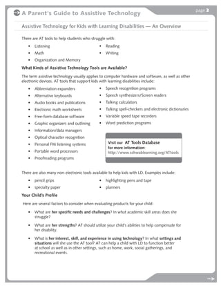page 2
A Parent's Guide to Assistive Technology

Assistive Technology for Kids with Learning Disabilities — An Overview

There are AT tools to help students who struggle with:
   •   Listening                             •   Reading
   •   Math                                  •   Writing
   •   Organization and Memory

What Kinds of Assistive Technology Tools are Available?
The term assistive technology usually applies to computer hardware and software, as well as other
electronic devices. AT tools that support kids with learning disabilities include:
   •   Abbreviation expanders                •   Speech recognition programs
   •   Alternative keyboards                 •   Speech synthesizers/Screen readers
   •   Audio books and publications          •   Talking calculators
   •   Electronic math worksheets            •   Talking spell-checkers and electronic dictionaries
   •   Free-form database software           •   Variable speed tape recorders
   •   Graphic organizers and outlining      •   Word prediction programs
   •   Information/data managers
   •   Optical character recognition
   •   Personal FM listening systems              Visit our AT Tools Database
                                                  for more information:
   •   Portable word processors                   http://www.schwablearning.org/ATtools
   •   Proofreading programs


There are also many non-electronic tools available to help kids with LD. Examples include:
   •   pencil grips                          •   highlighting pens and tape
   •   specialty paper                       •   planners
Your Child’s Profile
Here are several factors to consider when evaluating products for your child:

   •   What are her speciﬁc needs and challenges? In what academic skill areas does she
       struggle?

   •   What are her strengths? AT should utilize your child’s abilities to help compensate for
       her disability.

   •   What is her interest, skill, and experience in using technology? In what settings and
       situations will she use the AT tool? AT can help a child with LD to function better
       at school as well as in other settings, such as home, work, social gatherings, and
       recreational events.
 