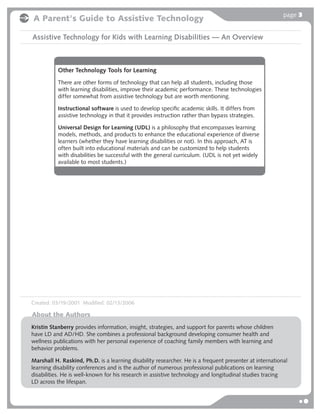 page 3
A Parent's Guide to Assistive Technology

Assistive Technology for Kids with Learning Disabilities — An Overview



           Other Technology Tools for Learning
           There are other forms of technology that can help all students, including those
           with learning disabilities, improve their academic performance. These technologies
           differ somewhat from assistive technology but are worth mentioning.

           Instructional software is used to develop speciﬁc academic skills. It differs from
           assistive technology in that it provides instruction rather than bypass strategies.

           Universal Design for Learning (UDL) is a philosophy that encompasses learning
           models, methods, and products to enhance the educational experience of diverse
           learners (whether they have learning disabilities or not). In this approach, AT is
           often built into educational materials and can be customized to help students
           with disabilities be successful with the general curriculum. (UDL is not yet widely
           available to most students.)




Created: 03/19/2001 Modified: 02/13/2006

About the Authors
Kristin Stanberry provides information, insight, strategies, and support for parents whose children
have LD and AD/HD. She combines a professional background developing consumer health and
wellness publications with her personal experience of coaching family members with learning and
behavior problems.

Marshall H. Raskind, Ph.D. is a learning disability researcher. He is a frequent presenter at international
learning disability conferences and is the author of numerous professional publications on learning
disabilities. He is well-known for his research in assistive technology and longitudinal studies tracing
LD across the lifespan.
 