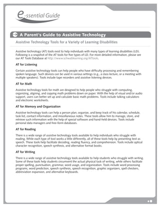 e-ssential Guide
   A Parent's Guide to Assistive Technology
Assistive Technology Tools for a Variety of Learning Disabilities

Assistive technology (AT) tools exist to help individuals with many types of learning disabilities (LD).
Following is a snapshot of the AT tools for ﬁve types of LD. For more detailed information, please see
our AT Tools Database at http://www.schwablearning.org/ATtools.

AT for Listening
Certain assistive technology tools can help people who have difﬁculty processing and remembering
spoken language. Such devices can be used in various settings (e.g., a class lecture, or a meeting with
multiple speakers). Tools include tape recorders and assistive listening devices.

AT for Math
Assistive technology tools for math are designed to help people who struggle with computing,
organizing, aligning, and copying math problems down on paper. With the help of visual and/or audio
support, users can better set up and calculate basic math problems. Tools include talking calculators
and electronic worksheets.

AT for Memory and Organization
Assistive technology tools can help a person plan, organize, and keep track of his calendar, schedule,
task list, contact information, and miscellaneous notes. These tools allow him to manage, store, and
retrieve such information with the help of special software and hand-held devices. Tools include
personal data managers and free-form databases.

AT for Reading
There is a wide range of assistive technology tools available to help individuals who struggle with
reading. While each type of tool works a little differently, all of these tools help by presenting text as
speech. These tools help facilitate decoding, reading ﬂuency, and comprehension. Tools include optical
character recognition, speech synthesis, and alternative format books.

AT for Writing
There is a wide range of assistive technology tools available to help students who struggle with writing.
Some of these tools help students circumvent the actual physical task of writing, while others facilitate
proper spelling, punctuation, grammar, word usage, and organization. Tools include word processing
programs, word prediction, speech synthesis, speech recognition, graphic organizers, spell checkers,
abbreviation expansion, and alternative keyboards.
 