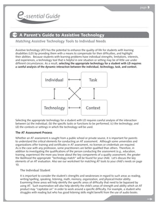 page 5


 e-ssential Guide
   A Parent's Guide to Assistive Technology
Matching Assistive Technology Tools to Individual Needs

Assistive technology (AT) has the potential to enhance the quality of life for students with learning
disabilities (LD) by providing them with a means to compensate for their difﬁculties, and highlight
their abilities. Because students with learning problems have individual strengths, limitations, interests,
and experiences, a technology tool that is helpful in one situation or setting may be of little use under
different circumstances. As a result, selecting the appropriate technology for a student with LD requires
a careful analysis of the dynamic interaction between the individual, technology, task, and context.




Selecting the appropriate technology for a student with LD requires careful analysis of the interaction
between (a) the individual; (b) the speciﬁc tasks or functions to be performed; (c) the technology; and
(d) the contexts or settings in which the technology will be used.

The AT Assessment Process
Whether an AT assessment is sought from a public school or private source, it is important for parents
to understand the critical elements for conducting an AT assessment. Although some universities and
organizations offer training and certiﬁcates in AT assessment, no licenses or credentials are required.
As is the case with any profession, some practitioners are better qualiﬁed than others. Therefore, in
addition to investigating the qualiﬁcations of the person conducting the assessment (e.g., education,
training, experience) the more you know about the key components of a quality assessment, the greater
the likelihood the appropriate “technology match” will be found for your child. Let’s discuss the key
elements of an AT evaluation. Also see our worksheet for matching AT tools to your child’s needs on page
10.

   The Individual Student
   It is important to consider the student’s strengths and weaknesses in regard to such areas as reading,
   writing/spelling, speaking, listening, math, memory, organization, and physical/motor ability.
   Examining these areas will help identify the speciﬁc areas of difﬁculty that need to be bypassed by
   using AT. Such examination will also help identify the child’s areas of strength and ability which an AT
   product may “capitalize on” in order to work around a speciﬁc difﬁculty. For example, a student who
   struggles with reading but who has good listening skills might beneﬁt from the use of audio books.
 