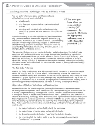 page 6
A Parent's Guide to Assistive Technology

Matching Assistive Technology Tools to Individual Needs
  You can gather information about a child’s strengths and
  difﬁculties from several sources, including:
                                                                              The more you
       •   school records
                                                                              know about the
       •   prior diagnostic assessments (e.g., psycho-educational             components of
           testing)
                                                                              a quality [AT]
       •   interviews with individuals who are familiar with the
           student (e.g., parents, teachers, counselors, therapists, and
                                                                              assessment, the
           tutors)                                                            greater the likelihood
  Additional data may be obtained by conducting formal assessments
                                                                              the appropriate
  (e.g., standardized tests) and informal diagnostic techniques (e.g.,        technology match
  observations) that focus on the academic skill areas. A student being       will be found for
  evaluated for technology use should participate as a key member
  of the technology evaluation team and be interviewed about her
                                                                              your child.
  understanding of the nature of her learning difﬁculties, as well as her
  strengths, talents, and special abilities.
  The potential effectiveness of any assistive technology tool also depends on the student’s prior
  experience with, and interest in, using technology. Consideration should also be given to the
  student’s technology experience and interest relative to the speciﬁc areas of difﬁculty (e.g., prior
  experience with/interest in a word processor to compensate for writing problems, or an OCR
  system for a reading difﬁculty), as well as the student’s general working knowledge of technology,
  and overall interest and comfort level. Such information is needed to plan appropriate technology
  instruction and training.

  The Task to be Performed
  Another key factor in determining what AT tools might beneﬁt a student is to pinpoint the speciﬁc
  task(s) she struggles with. For example, when it comes to writing an essay, she may construct
  sentences and tackle spelling with no problem, but she has trouble organizing and outlining the essay.
  In this case, a graphic organizer or outlining tool might help her plan and revise the “big picture” of
  her essay. In other words, not all AT tools for writing target the same skills or tasks. Knowing where a
  student struggles (and where she does not) are critical to choosing an appropriate AT tool.

  Observation of Student, Technology, and Task in Action
  Direct observation is the best technique for gathering information about a student’s use of a
  technology tool to compensate for an area of difﬁculty. Only by observing the individual while she
  is actively using the technology tool to perform a speciﬁc task can it be determined that the tool
  is appropriate for her. It may be necessary to collaborate with AT professionals who are trained to
  observe students using technology. Some AT manufacturers’ representatives will demonstrate speciﬁc
  technologies as well as provide opportunities for the student to try out speciﬁc products. (Keep in
  mind that a company representative may not be an objective observer of your child using the AT
  tool.) As the student experiments with a certain technology tool to perform tasks, the observer will
  want to note:
       •   the student’s interest in and comfort level with the technology
       •   the student’s ease in learning about and using the technology
       •   the degree to which the technology “taps” into the student’s strengths
       •   the extent to which the student is able to use the technology independently and
           “troubleshoot” as necessary
 
