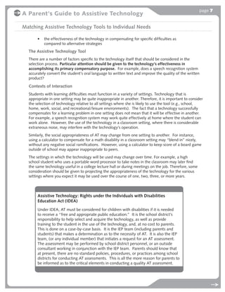 page 7
A Parent's Guide to Assistive Technology

Matching Assistive Technology Tools to Individual Needs

       •   the effectiveness of the technology in compensating for speciﬁc difﬁculties as
           compared to alternative strategies
  The Assistive Technology Tool
  There are a number of factors speciﬁc to the technology itself that should be considered in the
  selection process. Particular attention should be given to the technology’s effectiveness in
  accomplishing its primary compensatory purpose. For example, does a speech recognition system
  accurately convert the student’s oral language to written text and improve the quality of the written
  product?

  Contexts of Interaction
  Students with learning difﬁculties must function in a variety of settings. Technology that is
  appropriate in one setting may be quite inappropriate in another. Therefore, it is important to consider
  the selection of technology relative to all settings where she is likely to use the tool (e.g., school,
  home, work, social, and recreational/leisure environments). The fact that a technology successfully
  compensates for a learning problem in one setting does not mean that it will be effective in another.
  For example, a speech recognition system may work quite effectively at home where the student can
  work alone. However, the use of the technology in a classroom setting, where there is considerable
  extraneous noise, may interfere with the technology’s operation.
  Similarly, the social appropriateness of AT may change from one setting to another. For instance,
  using a calculator to compensate for a math disability in a classroom setting may “blend in” nicely,
  without any negative social ramiﬁcations. However, using a calculator to keep score of a board game
  outside of school may appear inappropriate to peers.
  The settings in which the technology will be used may change over time. For example, a high
  school student who uses a portable word processor to take notes in the classroom may later ﬁnd
  the same technology useful in a college lecture hall or during meetings on the job. Therefore, some
  consideration should be given to projecting the appropriateness of the technology for the various
  settings where you expect it may be used over the course of one, two, three, or more years.



       Assistive Technology: Rights under the Individuals with Disabilities
       Education Act (IDEA)
       Under IDEA, AT must be considered for children with disabilities if it is needed
       to receive a “free and appropriate public education.” It is the school district’s
       responsibility to help select and acquire the technology, as well as provide
       training to the student in the use of the technology, and, at no cost to parents.
       This is done on a case-by-case basis. It is the IEP team (including parents and
       students) that makes a determination as to the necessity of AT. It is also the IEP
       team, (or any individual member) that initiates a request for an AT assessment.
       The assessment may be performed by school district personnel, or an outside
       consultant working in conjunction with the IEP team. Parents should know that
       at present, there are no standard policies, procedures, or practices among school
       districts for conducting AT assessments. This is all the more reason for parents to
       be informed as to the critical elements in conducting a quality AT assessment.
 