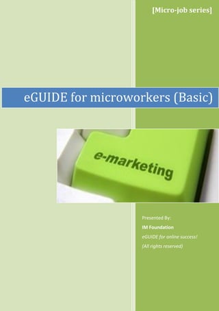 [Micro-job series]




eGUIDE for microworkers (Basic)




                   Presented By:
                   IM Foundation
                   eGUIDE for online success!
                   (All rights reserved)
 