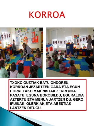 TXOKO GUZTIAK BATU ONDOREN, KORROAN JEZARTZEN GARA ETA EGUN HORRETAKO MAKINISTAK ZERRENDA PASATU, EGUNA BOROBILDU, EGURALDIA AZTERTU ETA MENUA JARTZEN DU. GERO IPUINAK, OLERKIAK ETA ABESTIAK LANTZEN DITUGU. 