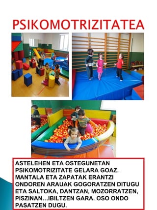 ASTELEHEN ETA OSTEGUNETAN PSIKOMOTRIZITATE GELARA GOAZ. MANTALA ETA ZAPATAK ERANTZI ONDOREN ARAUAK GOGORATZEN DITUGU ETA SALTOKA, DANTZAN, MOZORRATZEN, PISZINAN…IBILTZEN GARA. OSO ONDO PASATZEN DUGU. 