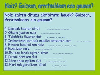 Noiz egiten dituzu aktibitate hauek? Goizean,  Arratsaldean ala gauean? Klaseak hasten ditut  ………………………….. Ohera joaten naiz  ……………………. Telebista ikusten dut  ……………………. Irakurtzen dut edo musika entzuten dut  ………………… Etxera bueltatzen naiz  ………………………………. Esnatzen naiz  ………………….. Etxeko lanak egiten ditut  …………………….. Dutxa hartzen dut.  ............................ Nire ohea egiten dut  ………………………. Hortzak garbitzen ditut  ……………….. Noiz? Goizean, arratsaldean edo gauean? 