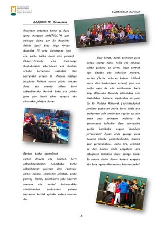 EGUNEROKOA. AZAROA
2
AZAROAK 18, Asteazkena
Gaurkoan ordubete baino ez dugu
igaro ikasgelan IKASPILOTA izan
baitugu. Baina, zer da ikaspilota
delako hori? Bada Iñigo Aritza
ikastolak 15 urte daramatza (nik
ere parte hartu nuen nire garaian)
Etxarri-Aranatz eta Irurtzungo
ikastetxeekin elkarlanean eta ikasleen
arteko harremana sustatuz. Ildo
horretatik urtero, 6. Mailako ikasleek
Heziketa Fisikoan euskal pilota lantzen
dute eta abendu aldera herri
ezberdinetako ikasleak batu eta pilota
jolas gisa izanik elkar ezagutu eta
elkarrekin jolasten dute.
Bertan txoko ezberdinak
egiten dituzte eta haurrek, herri
ezberdinetakoekin nahastuta, txoko
ezberdinetan jolasten dira (puntua,
goitik behera, elkarrekin jolastuz, zesta
punta). Honek, zalantzarik gabe haurren
osasuna eta euskal kulturarekiko
atxikimendua sustatzeaz gainera
harreman berriak egiteko aukera ematen
die.
Gaur beraz, denek primeran pasa
dutela esango nuke, nahiz eta batzuei
pilota gustatu ez arren, lagun berriak
egin dituzte eta irakasleen arabera,
aurten (beste urteren batean istiluak
sortu dira ikastetxeen artean) giro oso
polita egon da eta aniztasunez bete
dugu Altsasuko Burunda pilotalekua zein
ikastolakoa. Gainera, aipatzekoa da gaur
LH 6. Mailako Aimarrek (autismoduna)
jarduera guztietan parte hartu duela eta
orokorrean gela arruntean egoten ez den
arren gaur primeran moldatu da
gainontzeko kideekin. Bere zaintzailea
guztiz harrituta zegoen izandako
jarrerarekin! Agian ordu gehiago pasa
beharko lituzke gainontzekoekin, ikusita
gaur gertatutakoa… baina tira, oraindik
ez dut haurra ondo ezagutzen eta
integrazio minimoa duela esango nuke.
Ea aukera dudan Aimar hobeto ezagutu
eta bere egunerokotasunaz hausnartzeko!
 