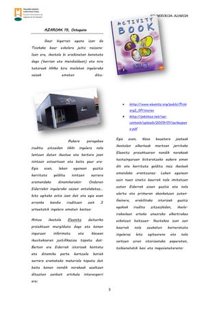 EGUNEROKOA. AZAROA
3
AZAROAK 19, Osteguna
Gaur bigarren eguna izan da
Txiokako haur eskolara jeitsi naizena.
Izan ere, ikastola bi eraikinetan banatuta
dago (herrian eta mendialdean) eta nire
tutoreak HHko hiru mailatan ingelerako
saioak ematen ditu.
Aukera paregabea
iruditu zitzaidan HHn ingelera nola
lantzen duten ikustea eta bertara joan
nintzen asteartean eta baita gaur ere.
Egia esan, lehen egunean guztiz
harrituta gelditu nintzen aurrera
eramandako dinamikarekin. Ondoren
Eiderrekin ingelerako saioen antolaketaz…
hitz egiteko astia izan dut eta egia esan
erronka handia iruditzen zait 3
urteetatik ingelera ematen hastea.
Antza ikastola Eleanitz deituriko
proiektuan murgilduta dago eta honen
inguruan informatu eta klasean
ikusitakoaren justifikazioa topatu dut.
Bertan ere Eiderrek istorioak kontatu
eta dinamika parte hartzaile horiek
aurrera eramateko materiala topatu dut
baita honen nondik norakoak azaltzen
dituzten zenbait artikulu interesgarri
ere:
 http://www.eleanitz.org/public/Prim
ary2_SP/stories
 http://jakintza.net/wp-
content/uploads/2009/01/aurkezpen
a.pdf
Egia esan, klase hauetara joateak
ikastolen elkarteak martxan jarritako
Eleanitz proiektuaren nondik norakoak
testuinguruan bistaratzeko aukera eman
dit eta harrituta gelditu naiz ikasleek
emandako erantzunaz. Lehen egunean
ezin nuen sinetsi haurrek nola imitatzen
zuten Eiderrek zioen guztia eta nola
ulertu eta primeran ahoskatzen zuten.
Gainera, erabilitako istorioak guztiz
egokiak iruditu zitzaizkidan, ikasle-
irakasleen arteko uneoroko elkartrukea
eskatzen baitzuen. Ikustekoa izan zen
haurrek nola zeukaten barneratuta
ingeleraz hitz egitearena eta nola
sartzen ziren istorioetako paperetan,
txikienetatik hasi eta nagusienetaraino.
 