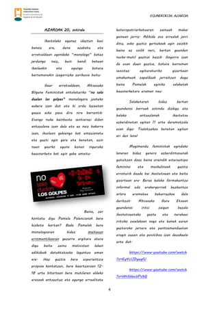 EGUNEROKOA. AZAROA
4
AZAROAK 20, ostirala
Ikastolako egunaz idazten hasi
banaiz ere, dena ezabatu eta
arratsaldean egondako “monologo” batez
jardungo naiz, hein handi batean
ikasleekin eta egungo botere
harremanekin izugarrizko zerikusia baitu.
Gaur arratsaldean, Altsasuko
Bilgune Feministak antolaturiko “no solo
duelen los golpes” monologora joateko
aukera izan dut eta bi ordu luzeetan
gauza asko pasa dira nire barrentik.
Esango nuke hainbeste sentiarazi didan
antzezlana izan dela eta ez naiz bakarra
izan, ikusleon gehiengo bat emozionatu
eta guzti egin gara eta benetan, ezin
nuen gaurko eguna honen inguruko
hausnarketa bat egin gabe amaitu.
Baina, zer
kontatu digu Pamela Palencianok bere
hizketa hortan? Bada Pamelak bere
monologoaren bidez maitasun
erromantikoaren gezurra argitara atera
digu baita zeinu matxisten lehen
adibideak detektatzeko laguntza eman
ere. Hau guztia bere esperientzia
propioa kontatzen, bere haurtzaroan 12-
18 urte bitartean bere mutilaren aldeko
erasoak antzeztuz eta egungo errealitate
heteropatriarkatuaren zainuak mahai
gainean jarriz. Adibide oso errealak jarri
ditu, asko guztiz gertukoak egin zaizkit
baina ez soilik neri, bertan geunden
neska-mutil guztioi baizik. Gogorra izan
da esan duen guztia, botere harreman
sexistez egituraturiko gizartean
emakumeok zapalduak jarraitzen dugu
baina Pamelak eginiko salaketak
hausnarketara eraman nau.
Salaketaren bidez bertan
geundenoi barruak astindu dizkigu eta
halako antzezlanak ikastetxe
ezberdinetan egiten 11 urte daramatzala
esan digu. Txalotzekoa benetan egiten
ari den lana!
Mugimendu feministak egindako
lanaren bidez genero ezberdintasunak
gutxitzen doaz baina oraindik estereotipo
feminino eta maskulinoak guztiz
erroturik daude bai ikastetxean eta baita
gizartean ere. Beraz halako formakuntza
informal edo erakargarriak hezkuntza
arlora eramatea beharrezkoa dela
deritzot. Altsasuko Gure Etxean
geundenoi iritsi zaigun bezala
ikastetxeetako gazte eta nerabeei
iritsiko zaielakoan nago eta honek euren
gaztaroko jarrera eta pentsamenduetan
eragin zuzen eta positiboa izan dezakeela
uste dut.
https://www.youtube.com/watch
?v=6y4UJDyegfU
https://www.youtube.com/watch
?v=H4GHocbPVkQ
 