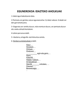 EGUNEROKOA IDAZTEKO AHOLKUAK
1-Idatziegun bakoitzaren data.
2-Pentsatu zer gertatu zaizun eguneanzehar. Ez idatzi edozer. Erabaki zer
den garrantzitsuena.
3- Gogoratu zer sentitu duzun, nola erantzun duzun, zer pentsatu duzun
eta saiatu zehazkikontatzen.
4-Lehen persona erabili.
5- Idazkera, ortografia eta hizkuntza zaindu.
6- Denbora antolatzaileak erabili:
Gaur,…
Goizean,…
Orduan,…
Ondoren,…
__________ egin eta gero,…
Gero,…
Azkenik,…
Halako batean,…
Arratsaldean, …
Handik ______ ordutara, …
Gauean, …
Beranduago, …
…
 