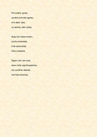 Nire amets goxoa, 
zurekin betirako egotea, 
nire desio osoa, 
zu maitatu ahal izatea. 
Musu bat bakarrarekin, 
biziko nintzateke, 
bide ezberdinak, 
hilko nindukete. 
Espero dut izar uxoa, 
neure leiho azpitik pasatzea, 
eta zurekiko desioak, 
betirako betetzea. 
